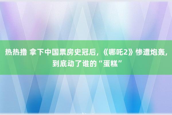 热热撸 拿下中国票房史冠后， 《哪吒2》惨遭炮轰， 到底动了谁的“蛋糕”