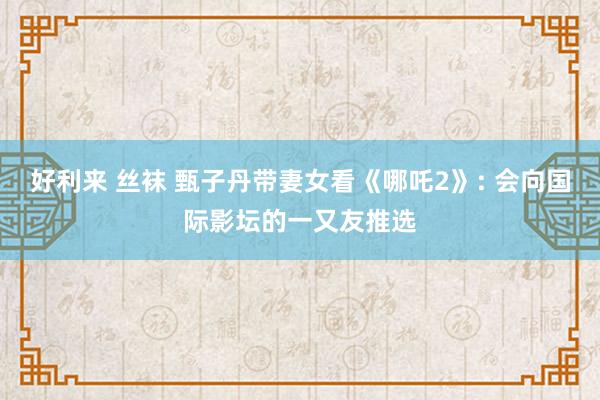 好利来 丝袜 甄子丹带妻女看《哪吒2》: 会向国际影坛的一又友推选