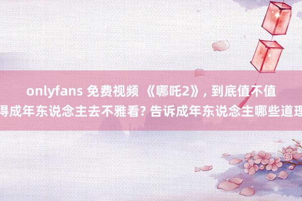 onlyfans 免费视频 《哪吒2》， 到底值不值得成年东说念主去不雅看? 告诉成年东说念主哪些道理