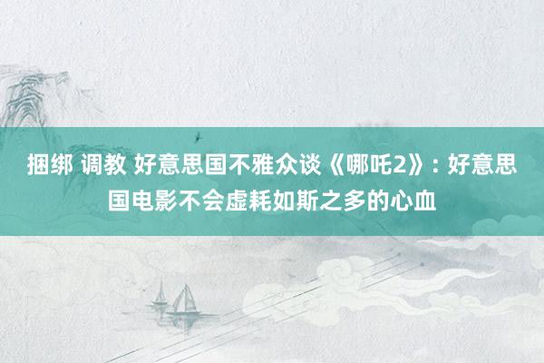 捆绑 调教 好意思国不雅众谈《哪吒2》: 好意思国电影不会虚耗如斯之多的心血