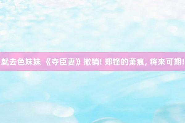 就去色妹妹 《夺臣妻》撤销! 郑锋的萧痕， 将来可期!
