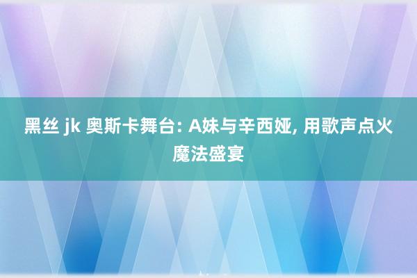 黑丝 jk 奥斯卡舞台: A妹与辛西娅， 用歌声点火魔法盛宴