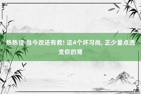 热热撸 当今改还有救! 这4个坏习尚， 正少量点透支你的肾