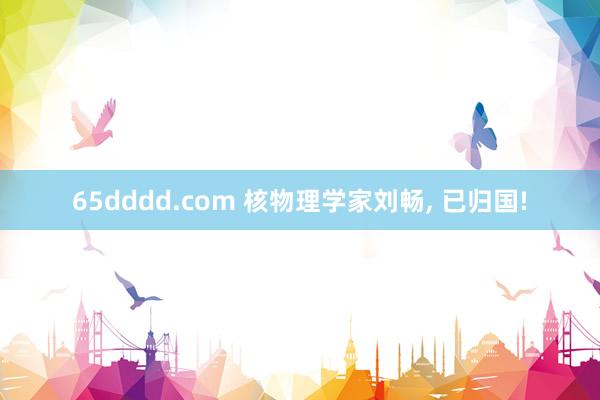 65dddd.com 核物理学家刘畅， 已归国!