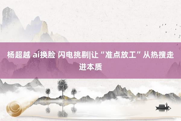 杨超越 ai换脸 闪电挑剔|让“准点放工”从热搜走进本质