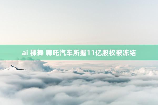 ai 裸舞 哪吒汽车所握11亿股权被冻结