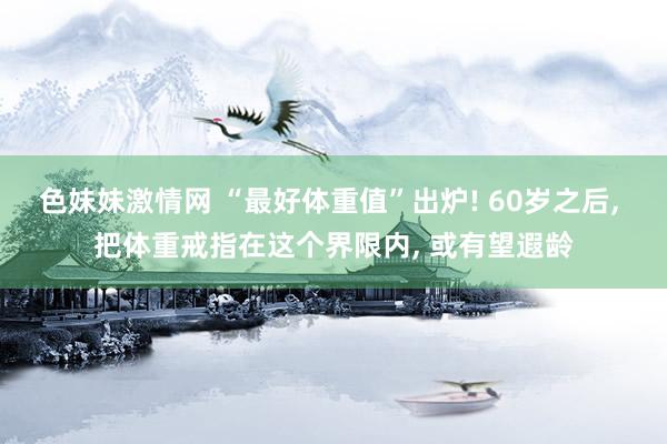 色妹妹激情网 “最好体重值”出炉! 60岁之后， 把体重戒指在这个界限内， 或有望遐龄