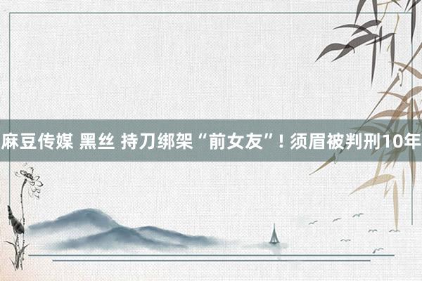 麻豆传媒 黑丝 持刀绑架“前女友”! 须眉被判刑10年
