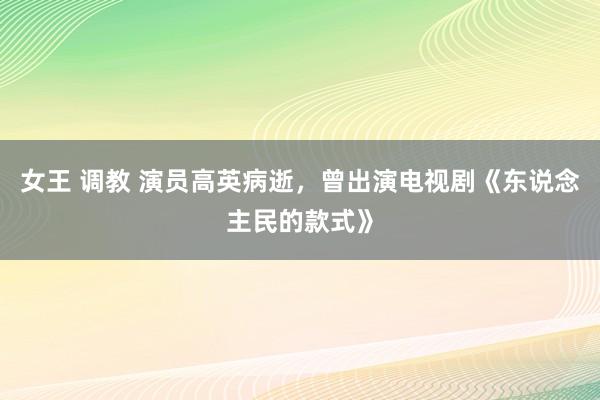 女王 调教 演员高英病逝，曾出演电视剧《东说念主民的款式》
