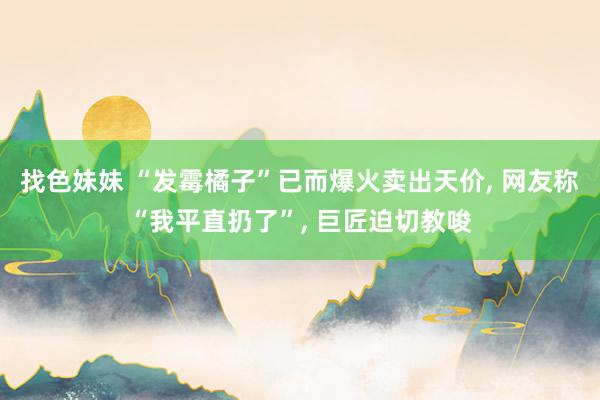 找色妹妹 “发霉橘子”已而爆火卖出天价， 网友称“我平直扔了”， 巨匠迫切教唆