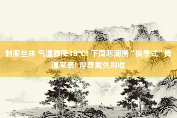 制服丝袜 气温骤降18℃! 下周寒潮携“换季式”降温来袭! 厚穿戴先别收
