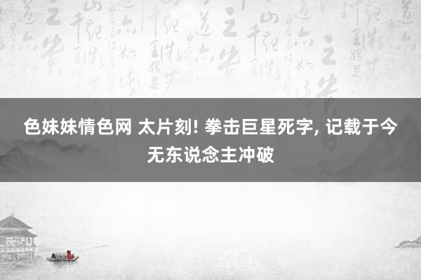色妹妹情色网 太片刻! 拳击巨星死字， 记载于今无东说念主冲破