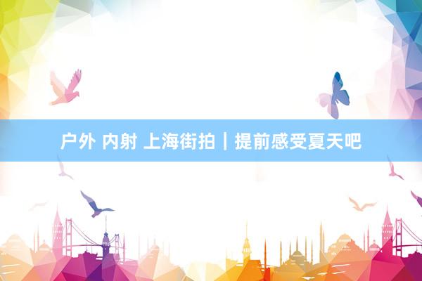 户外 内射 上海街拍｜提前感受夏天吧