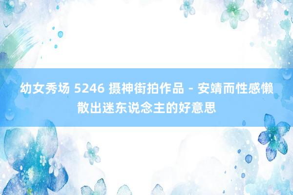 幼女秀场 5246 摄神街拍作品 - 安靖而性感懒散出迷东说念主的好意思
