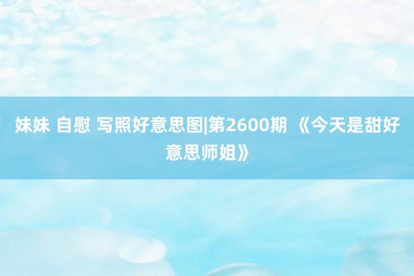 妹妹 自慰 写照好意思图|第2600期 《今天是甜好意思师姐》