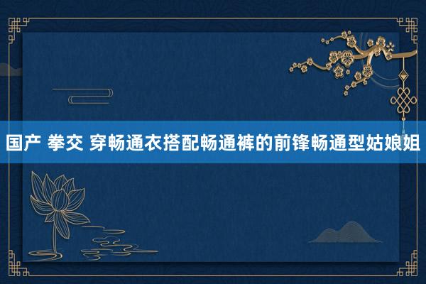 国产 拳交 穿畅通衣搭配畅通裤的前锋畅通型姑娘姐