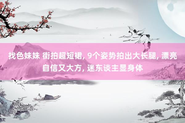 找色妹妹 街拍超短裙， 9个姿势拍出大长腿， 漂亮自信又大方， 迷东谈主显身体