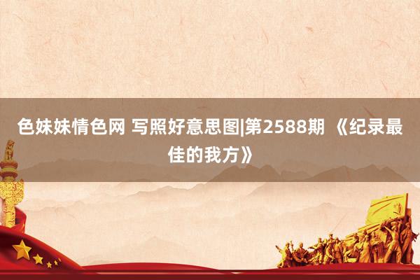 色妹妹情色网 写照好意思图|第2588期 《纪录最佳的我方》