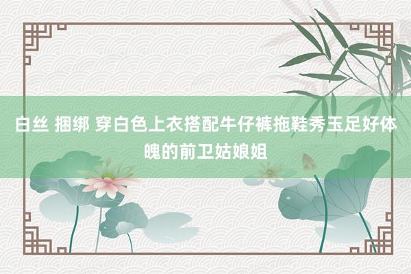 白丝 捆绑 穿白色上衣搭配牛仔裤拖鞋秀玉足好体魄的前卫姑娘姐