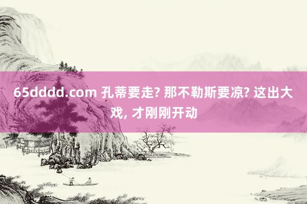65dddd.com 孔蒂要走? 那不勒斯要凉? 这出大戏， 才刚刚开动