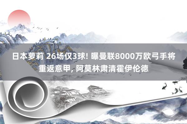 日本萝莉 26场仅3球! 曝曼联8000万欧弓手将重返意甲， 阿莫林肃清霍伊伦德