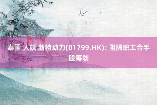 泰國 人妖 新特动力(01799.HK): 阻隔职工合手股筹划
