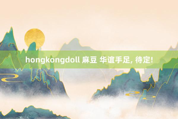 hongkongdoll 麻豆 华谊手足， 待定!