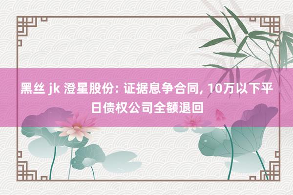 黑丝 jk 澄星股份: 证据息争合同， 10万以下平日债权公司全额退回