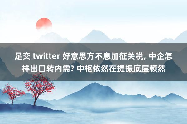 足交 twitter 好意思方不息加征关税， 中企怎样出口转内需? 中枢依然在提振底层顿然