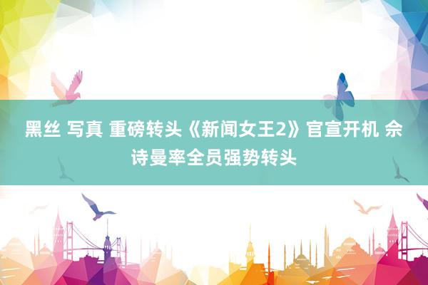 黑丝 写真 重磅转头《新闻女王2》官宣开机 佘诗曼率全员强势转头