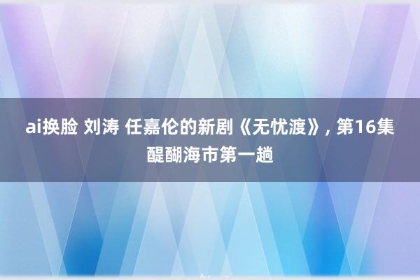 ai换脸 刘涛 任嘉伦的新剧《无忧渡》， 第16集醍醐海市第一趟