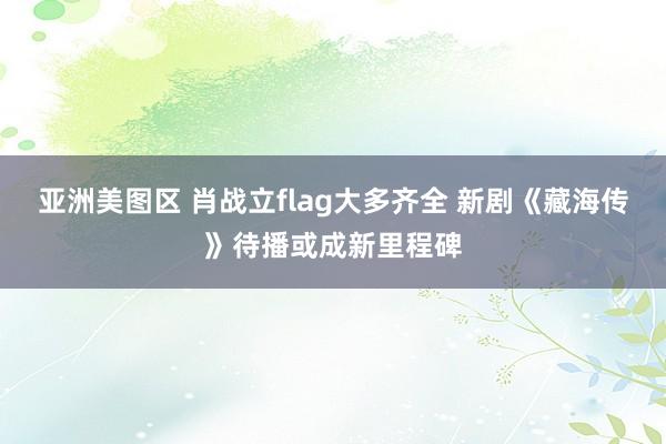 亚洲美图区 肖战立flag大多齐全 新剧《藏海传》待播或成新里程碑