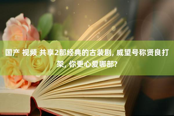 国产 视频 共享2部经典的古装剧， 威望号称贤良打架， 你更心爱哪部?