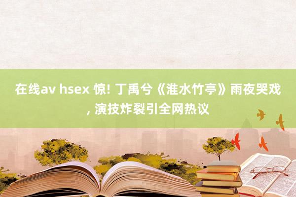在线av hsex 惊! 丁禹兮《淮水竹亭》雨夜哭戏， 演技炸裂引全网热议