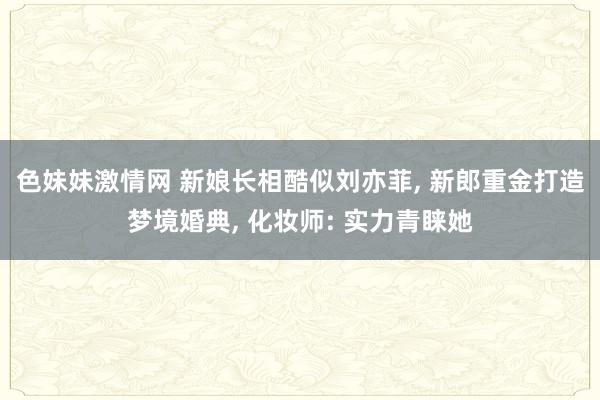色妹妹激情网 新娘长相酷似刘亦菲， 新郎重金打造梦境婚典， 化妆师: 实力青睐她
