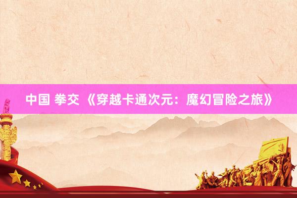 中国 拳交 《穿越卡通次元：魔幻冒险之旅》