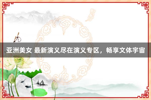 亚洲美女 最新演义尽在演义专区，畅享文体宇宙