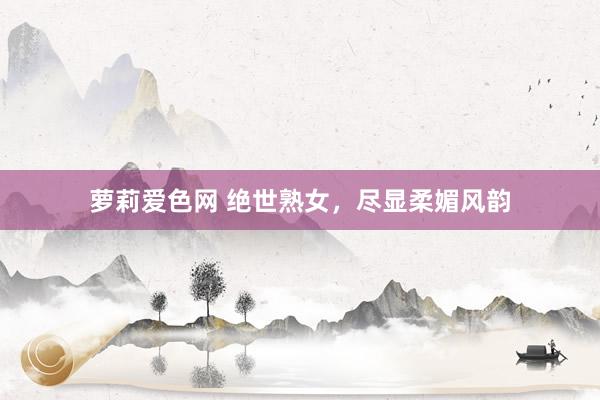 萝莉爱色网 绝世熟女，尽显柔媚风韵