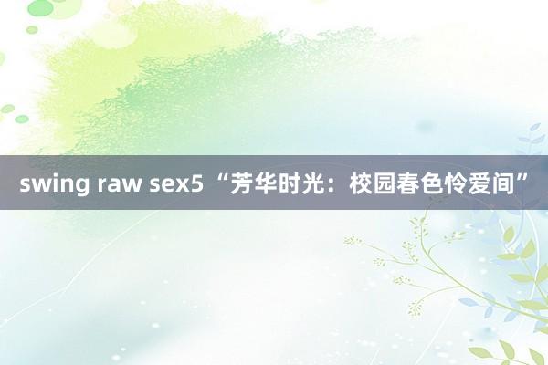 swing raw sex5 “芳华时光：校园春色怜爱间”