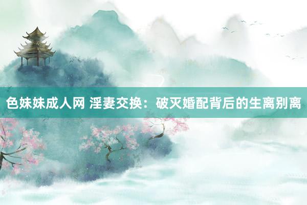 色妹妹成人网 淫妻交换：破灭婚配背后的生离别离