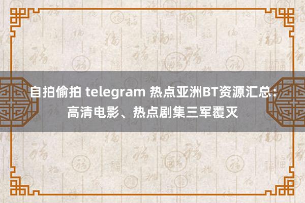 自拍偷拍 telegram 热点亚洲BT资源汇总：高清电影、热点剧集三军覆灭