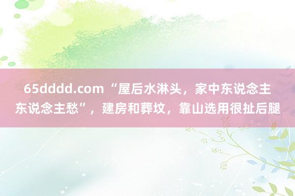 65dddd.com “屋后水淋头，家中东说念主东说念主愁”，建房和葬坟，靠山选用很扯后腿