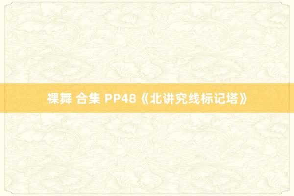 裸舞 合集 PP48《北讲究线标记塔》