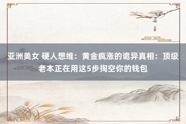 亚洲美女 硬人想维：黄金疯涨的诡异真相：顶级老本正在用这5步掏空你的钱包