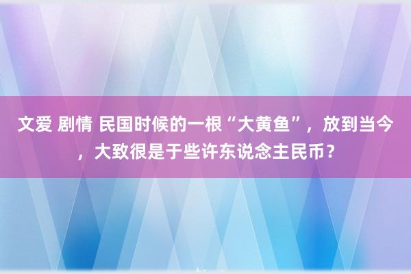 文爱 剧情 民国时候的一根“大黄鱼”，放到当今，大致很是于些许东说念主民币？