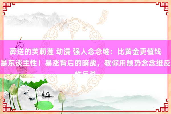葬送的芙莉莲 动漫 强人念念维：比黄金更值钱的是东谈主性！暴涨背后的暗战，教你用颓势念念维反杀