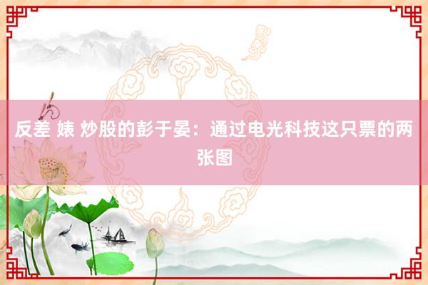 反差 婊 炒股的彭于晏:通过电光科技这只票的两张图