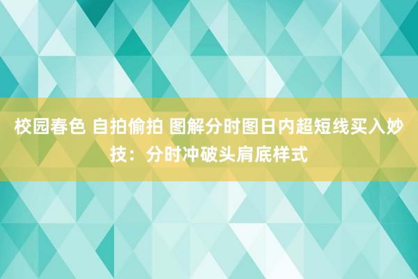 校园春色 自拍偷拍 图解分时图日内超短线买入妙技：分时冲破头肩底样式