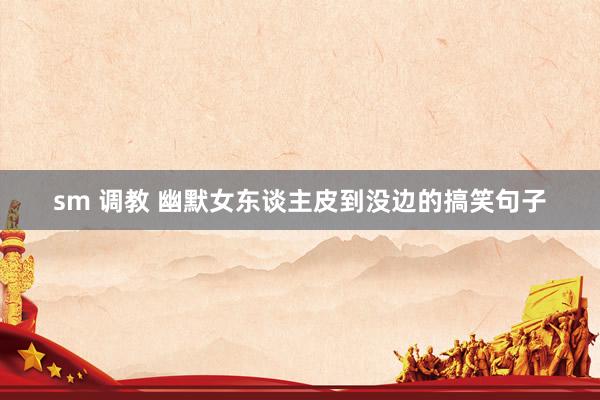 sm 调教 幽默女东谈主皮到没边的搞笑句子