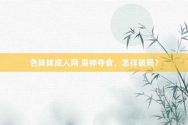 色妹妹成人网 枭神夺食，怎样破局？